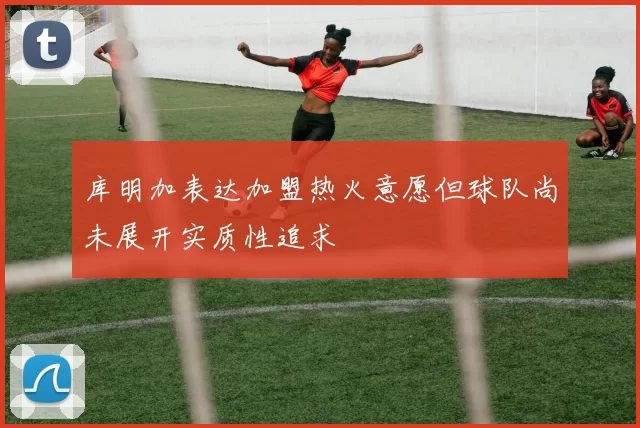 库明加表达加盟热火意愿但球队尚未展开实质性追求