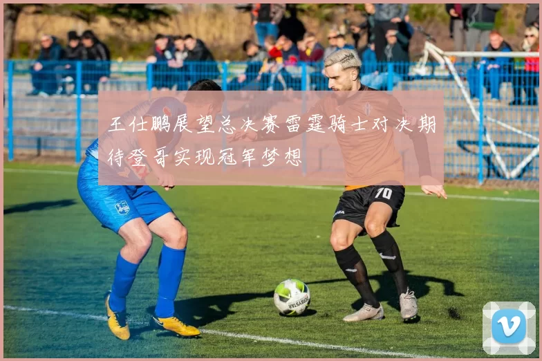 王仕鹏展望总决赛雷霆骑士对决期待登哥实现冠军梦想