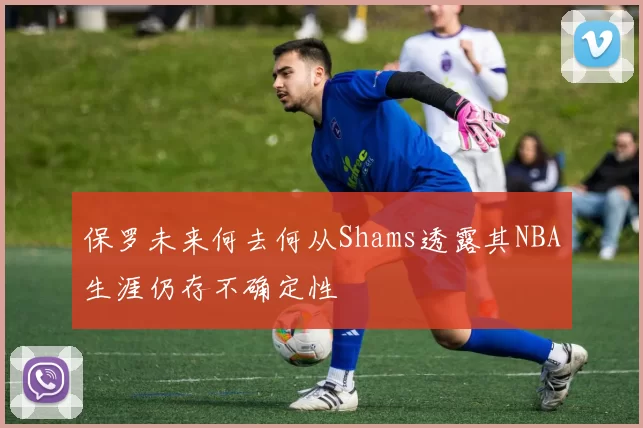 保罗未来何去何从Shams透露其NBA生涯仍存不确定性