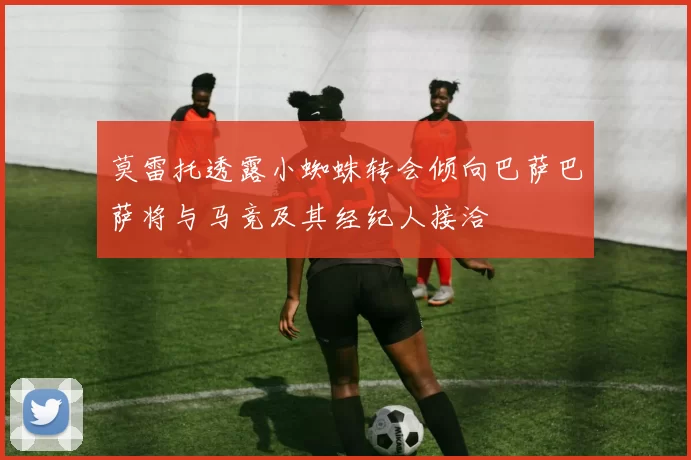 莫雷托透露小蜘蛛转会倾向巴萨巴萨将与马竞及其经纪人接洽