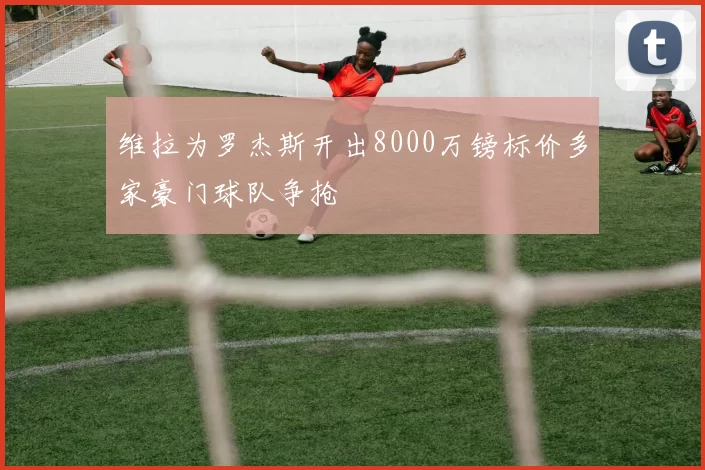 维拉为罗杰斯开出8000万镑标价多家豪门球队争抢