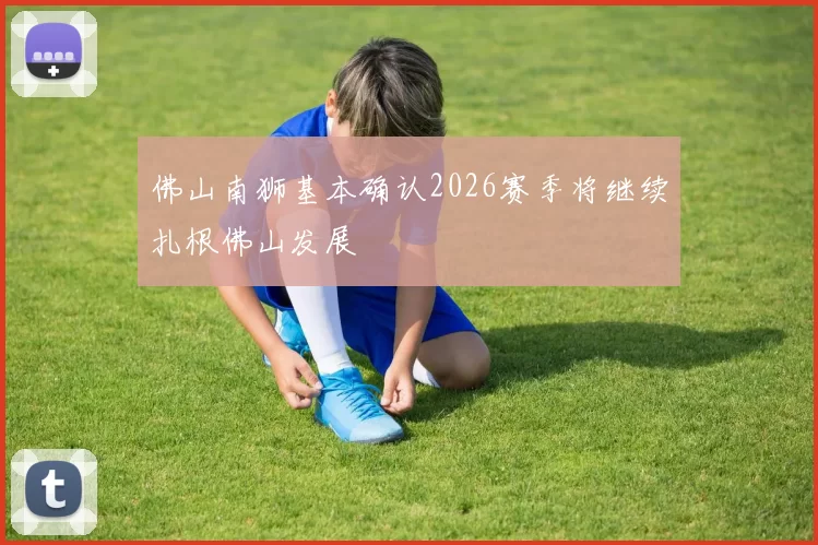 佛山南狮基本确认2026赛季将继续扎根佛山发展