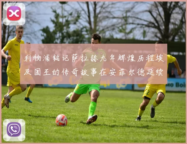 利物浦铭记萨拉赫九年辉煌历程埃及国王的传奇故事在安菲尔德延续
