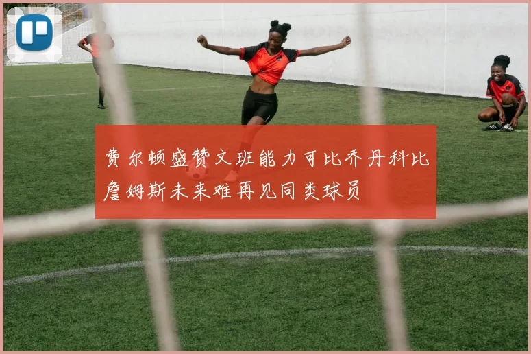 费尔顿盛赞文班能力可比乔丹科比詹姆斯未来难再见同类球员